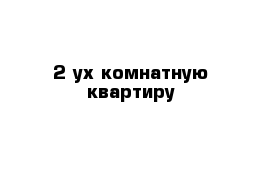 2 ух комнатную квартиру